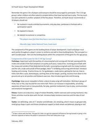 US Youth Soccer Player Development Model
Remember the game is for all players and everyone should be encouraged to participate. The U-10 age
group is when children are often asked to compete before they have learned how to play. This too much
too soon syndrome is another symptom of the flux phase. Therefore, US Youth Soccer recommends U10 players should not:
•

Be involved in results oriented tournaments, only play days, jamborees or festivals with a
participation award.

•

Be exposed to tryouts.

•

Be labeled recreational or competitive.
"The players must feel that they have a sure and strong guide."
- Marcello Lippi, Italian National Team, head coach

The components of the game are the building blocks of player development. Coach and player must
work jointly throughout a player’s career to reinforce and add to these building blocks. The core goal is a
well-rounded player. Here are the building blocks within the components of the game for this age group.
Components of the Game for the U-10 Age Group*
Technique: Experiment with the qualities of a bouncing ball and running with the ball, passing with the
inside and outside of the foot (emphasis on quality push pass), instep drive, receiving ground balls with
the instep and outside of foot (body behind the ball), receiving bouncing balls with the instep (cushion)
and the sole, inside and outside of foot (wedge), fakes28 in dribbling and turning with the ball. Introduce
heading and crossing. Practice throw-ins. For goalkeepers: ready stance, getting the feet set, how to
hold a ball after a save, diamond grip, catching shots at the keeper, punting, recovery from down to the
ground and up to set position and footwork exercises. Also introduce goal kicks and throwing.
Psychology: Keep soccer enjoyable to foster a desire to play using self-motivation. Working in groups of
three, four or five, stay focused for one entire half. There is an increase in responsibility, sensitivity,
awareness of how to win or lose gracefully, fair play, parental involvement, how to play, communication
and emotional management.
Fitness: Factors are endurance, range of motion flexibility, rhythm exercises and running mechanics. Any
fitness activities must be done with the ball. Introduce body resistance exercises and the idea of cool
down.
Tactics: 1v1 defending, roles of 1st attacker and defender, 2v1 attacking, what it means to get goal-side,
small group shape in pairs and threes (emphasize support on both attack and defense), playing on and

28

A fake is done with the feet. The goal of a fake is to get the opponent off balance (wrong footed) or going in the
direction opposite of where the player in possession of the ball really plans to go.

67
February, 2012

 