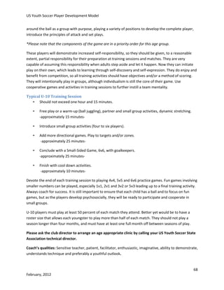 US Youth Soccer Player Development Model
around the ball as a group with purpose, playing a variety of positions to develop the complete player,
introduce the principles of attack and set plays.
*Please note that the components of the game are in a priority order for this age group.
These players will demonstrate increased self-responsibility, so they should be given, to a reasonable
extent, partial responsibility for their preparation at training sessions and matches. They are very
capable of assuming this responsibility when adults step aside and let it happen. Now they can initiate
play on their own, which leads to learning through self-discovery and self-expression. They do enjoy and
benefit from competition, so all training activities should have objectives and/or a method of scoring.
They will intentionally play in groups, although individualism is still the core of their game. Use
cooperative games and activities in training sessions to further instill a team mentality.
Typical U-10 Training Session
• Should not exceed one hour and 15 minutes.
•

Free play or a warm-up (ball juggling), partner and small group activities, dynamic stretching.
-approximately 15 minutes-

•

Introduce small group activities (four to six players).

•

Add more directional games. Play to targets and/or zones.
-approximately 25 minutes-

•

Conclude with a Small-Sided Game, 6v6, with goalkeepers.
-approximately 25 minutes-

•

Finish with cool down activities.
-approximately 10 minutes-

Devote the end of each training session to playing 4v4, 5v5 and 6v6 practice games. Fun games involving
smaller numbers can be played, especially 1v1, 2v1 and 3v2 or 5v3 leading up to a final training activity.
Always coach for success. It is still important to ensure that each child has a ball and to focus on fun
games, but as the players develop psychosocially, they will be ready to participate and cooperate in
small groups.
U-10 players must play at least 50 percent of each match they attend. Better yet would be to have a
roster size that allows each youngster to play more than half of each match. They should not play a
season longer than four months, and must have at least one full month off between seasons of play.
Please ask the club director to arrange an age appropriate clinic by calling your US Youth Soccer State
Association technical director.
Coach’s qualities: Sensitive teacher, patient, facilitator, enthusiastic, imaginative, ability to demonstrate,
understands technique and preferably a youthful outlook.

68
February, 2012

 
