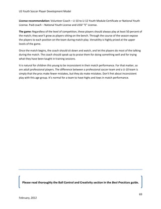 US Youth Soccer Player Development Model
License recommendation: Volunteer Coach – U-10 to U-12 Youth Module Certificate or National Youth
License. Paid coach – National Youth License and USSF “E” License.
The game: Regardless of the level of competition, these players should always play at least 50 percent of
the match; they won’t grow as players sitting on the bench. Through the course of the season expose
the players to each position on the team during match play. Versatility is highly prized at the upper
levels of the game.
Once the match begins, the coach should sit down and watch, and let the players do most of the talking
during the match. The coach should speak up to praise them for doing something well and for trying
what they have been taught in training sessions.
It is natural for children this young to be inconsistent in their match performance. For that matter, so
are adult professional players. The difference between a professional soccer team and a U-10 team is
simply that the pros make fewer mistakes, but they do make mistakes. Don’t fret about inconsistent
play with this age group. It’s normal for a team to have highs and lows in match performance.

Please read thoroughly the Ball Control and Creativity section in the Best Practices guide.

69
February, 2012

 