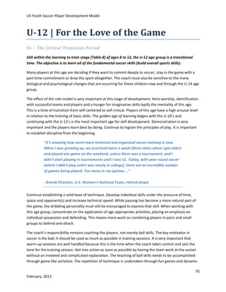 US Youth Soccer Player Development Model

U-12 | For the Love of the Game
Us – The Critical Transition Period
Still within the learning to train stage [Table 8] of ages 8 to 12, the U-12 age group is a transitional
time. The objective is to learn all of the fundamental soccer skills (build overall sports skills).
Many players at this age are deciding if they want to commit deeply to soccer, stay in the game with a
part-time commitment or drop the sport altogether. The coach must also be sensitive to the many
biological and psychological changes that are occurring for these children now and through the U-14 age
group.
The effect of the role model is very important at this stage of development. Hero worship, identification
with successful teams and players and a hunger for imaginative skills typify the mentality of this age.
This is a time of transition from self-centered to self-critical. Players of this age have a high arousal level
in relation to the training of basic skills. The golden age of learning begins with the U-10’s and
continuing with the U-12’s is the most important age for skill development. Demonstration is very
important and the players learn best by doing. Continue to ingrain the principles of play. It is important
to establish discipline from the beginning.
“It's amazing how much more technical and organized soccer training is now.
When I was growing up, we practiced twice a week (three times when I got older)
and played one game on the weekend, unless there was a tournament, and I
didn't start playing in tournaments until I was 11. Today, with year-round soccer
(which I didn't play until I was nearly in college), there are an incredible number
of games being played. Too many in my opinion …”
- Brandi Chastain, U.S. Women’s National Team, retired player
Continue establishing a solid base of technique. Develop individual skills under the pressure of time,
space and opponent(s) and increase technical speed. While passing has become a more natural part of
the game, the dribbling personality must still be encouraged to express that skill. When working with
this age group, concentrate on the application of age appropriate activities, placing an emphasis on
individual possession and defending. This means more work on combining players in pairs and small
groups to defend and attack.
The coach’s responsibility remains coaching the players, not merely ball skills. The key motivator in
soccer is the ball; it should be used as much as possible in training sessions. It is very important that
warm-up sessions are well handled because this is the time when the coach takes control and sets the
tone for the training session. Get into action as soon as possible by having the team work at the outset
without an involved and complicated explanation. The teaching of ball skills needs to be accomplished
through game-like activities. The repetition of technique is undertaken through fun games and dynamic
70
February, 2012

 