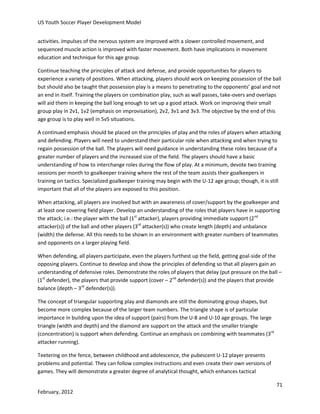 US Youth Soccer Player Development Model
activities. Impulses of the nervous system are improved with a slower controlled movement, and
sequenced muscle action is improved with faster movement. Both have implications in movement
education and technique for this age group.
Continue teaching the principles of attack and defense, and provide opportunities for players to
experience a variety of positions. When attacking, players should work on keeping possession of the ball
but should also be taught that possession play is a means to penetrating to the opponents’ goal and not
an end in itself. Training the players on combination play, such as wall passes, take-overs and overlaps
will aid them in keeping the ball long enough to set up a good attack. Work on improving their small
group play in 2v1, 1v2 (emphasis on improvisation), 2v2, 3v1 and 3v3. The objective by the end of this
age group is to play well in 5v5 situations.
A continued emphasis should be placed on the principles of play and the roles of players when attacking
and defending. Players will need to understand their particular role when attacking and when trying to
regain possession of the ball. The players will need guidance in understanding these roles because of a
greater number of players and the increased size of the field. The players should have a basic
understanding of how to interchange roles during the flow of play. At a minimum, devote two training
sessions per month to goalkeeper training where the rest of the team assists their goalkeepers in
training on tactics. Specialized goalkeeper training may begin with the U-12 age group; though, it is still
important that all of the players are exposed to this position.
When attacking, all players are involved but with an awareness of cover/support by the goalkeeper and
at least one covering field player. Develop an understanding of the roles that players have in supporting
the attack; i.e.: the player with the ball (1st attacker), players providing immediate support (2nd
attacker(s)) of the ball and other players (3rd attacker(s)) who create length (depth) and unbalance
(width) the defense. All this needs to be shown in an environment with greater numbers of teammates
and opponents on a larger playing field.
When defending, all players participate, even the players furthest up the field, getting goal-side of the
opposing players. Continue to develop and show the principles of defending so that all players gain an
understanding of defensive roles. Demonstrate the roles of players that delay (put pressure on the ball –
(1st defender), the players that provide support (cover – 2nd defender(s)) and the players that provide
balance (depth – 3rd defender(s)).
The concept of triangular supporting play and diamonds are still the dominating group shapes, but
become more complex because of the larger team numbers. The triangle shape is of particular
importance in building upon the idea of support (pairs) from the U-8 and U-10 age groups. The large
triangle (width and depth) and the diamond are support on the attack and the smaller triangle
(concentration) is support when defending. Continue an emphasis on combining with teammates (3rd
attacker running).
Teetering on the fence, between childhood and adolescence, the pubescent U-12 player presents
problems and potential. They can follow complex instructions and even create their own versions of
games. They will demonstrate a greater degree of analytical thought, which enhances tactical
71
February, 2012

 