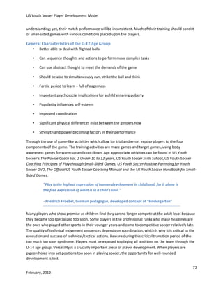 US Youth Soccer Player Development Model
understanding; yet, their match performance will be inconsistent. Much of their training should consist
of small-sided games with various conditions placed upon the players.
General Characteristics of the U-12 Age Group
• Better able to deal with flighted balls
•

Can sequence thoughts and actions to perform more complex tasks

•

Can use abstract thought to meet the demands of the game

•

Should be able to simultaneously run, strike the ball and think

•

Fertile period to learn – full of eagerness

•

Important psychosocial implications for a child entering puberty

•

Popularity influences self-esteem

•

Improved coordination

•

Significant physical differences exist between the genders now

•

Strength and power becoming factors in their performance

Through the use of game-like activities which allow for trial and error, expose players to the four
components of the game. The training activities are maze games and target games, using body
awareness games for warm-up and cool-down. Age appropriate activities can be found in US Youth
Soccer’s The Novice Coach Vol. 2 Under-10 to 12 years, US Youth Soccer Skills School, US Youth Soccer
Coaching Principles of Play through Small-Sided Games, US Youth Soccer Positive Parenting for Youth
Soccer DVD, The Official US Youth Soccer Coaching Manual and the US Youth Soccer Handbook for SmallSided Games.
"Play is the highest expression of human development in childhood, for it alone is
the free expression of what is in a child's soul."
- Friedrich Froebel, German pedagogue, developed concept of “kindergarten”
Many players who show promise as children find they can no longer compete at the adult level because
they became too specialized too soon. Some players in the professional ranks who make headlines are
the ones who played other sports in their younger years and came to competitive soccer relatively late.
The quality of technical movement sequences depends on coordination, which is why it is critical to the
execution and success of technical/tactical actions. Beware during this critical transition period of the
too much too soon syndrome. Players must be exposed to playing all positions on the team through the
U-14 age group. Versatility is a crucially important piece of player development. When players are
pigeon holed into set positions too soon in playing soccer, the opportunity for well-rounded
development is lost.
72
February, 2012

 