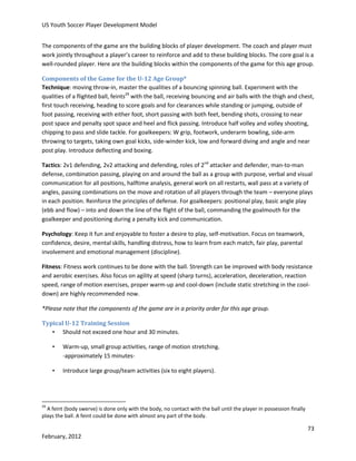US Youth Soccer Player Development Model
The components of the game are the building blocks of player development. The coach and player must
work jointly throughout a player’s career to reinforce and add to these building blocks. The core goal is a
well-rounded player. Here are the building blocks within the components of the game for this age group.
Components of the Game for the U-12 Age Group*
Technique: moving throw-in, master the qualities of a bouncing spinning ball. Experiment with the
qualities of a flighted ball, feints29 with the ball, receiving bouncing and air balls with the thigh and chest,
first touch receiving, heading to score goals and for clearances while standing or jumping, outside of
foot passing, receiving with either foot, short passing with both feet, bending shots, crossing to near
post space and penalty spot space and heel and flick passing. Introduce half volley and volley shooting,
chipping to pass and slide tackle. For goalkeepers: W grip, footwork, underarm bowling, side-arm
throwing to targets, taking own goal kicks, side-winder kick, low and forward diving and angle and near
post play. Introduce deflecting and boxing.
Tactics: 2v1 defending, 2v2 attacking and defending, roles of 2nd attacker and defender, man-to-man
defense, combination passing, playing on and around the ball as a group with purpose, verbal and visual
communication for all positions, halftime analysis, general work on all restarts, wall pass at a variety of
angles, passing combinations on the move and rotation of all players through the team – everyone plays
in each position. Reinforce the principles of defense. For goalkeepers: positional play, basic angle play
(ebb and flow) – into and down the line of the flight of the ball, commanding the goalmouth for the
goalkeeper and positioning during a penalty kick and communication.
Psychology: Keep it fun and enjoyable to foster a desire to play, self-motivation. Focus on teamwork,
confidence, desire, mental skills, handling distress, how to learn from each match, fair play, parental
involvement and emotional management (discipline).
Fitness: Fitness work continues to be done with the ball. Strength can be improved with body resistance
and aerobic exercises. Also focus on agility at speed (sharp turns), acceleration, deceleration, reaction
speed, range of motion exercises, proper warm-up and cool-down (include static stretching in the cooldown) are highly recommended now.
*Please note that the components of the game are in a priority order for this age group.
Typical U-12 Training Session
• Should not exceed one hour and 30 minutes.
•

Warm-up, small group activities, range of motion stretching.
-approximately 15 minutes-

•

Introduce large group/team activities (six to eight players).

29

A feint (body swerve) is done only with the body, no contact with the ball until the player in possession finally
plays the ball. A feint could be done with almost any part of the body.

73
February, 2012

 