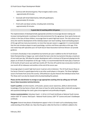 US Youth Soccer Player Development Model
•

Continue with directional games. Play to targets and/or zones.
-approximately 30 minutes-

•

Conclude with Small-Sided Games, 8v8 with goalkeepers.
-approximately 35 minutes-

•

Finish with cool-down activity, including static stretching.
-approximately 10 minutesA great deal of coaching within 4v4 games

The implementation of developmentally appropriate activities to encourage decision making and
increase training demands is evolving in the club environment for this age group. Since sports heroes are
a factor in the lives of these children, encourage them to watch high level soccer. The club culture must
stress the need for development of the individual player over team building. Avoid overloading players
of this age with too many tournaments; no more than two per season is suggested. It is recommended
that the club introduce players to sport psychology, nutrition and fitness specialists at this age. If the
club needs help with specialists your US Youth Soccer State Association technical director can provide
guidance.
U-12 teams should play in two competitive tournaments per year in addition to the US Youth Soccer
State Championships or league cup. Look to book the team only into tournaments that play a maximum
of one match per day. Still allow for proper development with a minimum of 50 percent playing time for
players at all levels of competition at this age. Finally, it is recommended that the team play a maximum
of 10 months of each soccer year with two months off. The time off could be two consecutive months or
one month off at midseason and another at the end of the soccer year.
Encourage players to watch high level soccer in person and on television. The US Youth Soccer Show on
Fox Soccer Channel is a good opportunity to see other youth players in the game. The Show highlights
soccer of all levels from across the country. USYouthSoccer.org also features the individual stories from
The Show and it can also be viewed online by downloading the podcast.
Please ask the club director to arrange an age appropriate coaching clinic by calling your US Youth
Soccer State Association technical director.
Coach’s qualities: sensitive teacher, enthusiastic, possess soccer awareness, ability to demonstrate,
knowledge of the key factors of basic skill, loves to have fun while teaching, able to deal with youngsters
who question/challenge the coach, gives encouragement and preferably energetic.
License recommendation: Volunteer Coach – U-10 to U-12 Youth Certificate or National Youth License
and/or USSF “D” License. Paid Coach – National Youth License, USSF “D” License and Level 1 Goalkeeper
certificate.
The game: Several new phases of development appear in the U-12 match such as developing a basic
understanding of the offside rule. Now that the game is 8v8, the final line in midfield is added to the
74
February, 2012

 