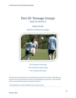 US Youth Soccer Player Development Model

Part III: Teenage Groups
Zone 2: U-14 to U-17
Zone 3: U-18+
Puberty to Adolescence Stages

The Training to Train Stage
The Training to Compete Stage
The Training to Win Stage

“We need our younger players to be comfortable with the ball. We need our older players to
be able to do it in a phone booth, with two or three defenders around them. They should be
able to receive that ball and put it anywhere they want.”
- John Hackworth, U.S. Men’s National Team, assistant coach

76
February, 2012

 