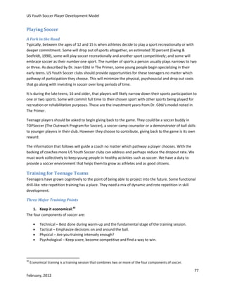 US Youth Soccer Player Development Model

Playing Soccer
A Fork in the Road
Typically, between the ages of 12 and 15 is when athletes decide to play a sport recreationally or with
deeper commitment. Some will drop out of sports altogether, an estimated 70 percent (Ewing &
Seefeldt, 1990), some will play soccer recreationally and another sport competitively; and some will
embrace soccer as their number one sport. The number of sports a person usually plays narrows to two
or three. As described by Dr. Jean Côté in The Primer, some young people begin specializing in their
early teens. US Youth Soccer clubs should provide opportunities for these teenagers no matter which
pathway of participation they choose. This will minimize the physical, psychosocial and drop out costs
that go along with investing in soccer over long periods of time.
It is during the late teens, 16 and older, that players will likely narrow down their sports participation to
one or two sports. Some will commit full time to their chosen sport with other sports being played for
recreation or rehabilitation purposes. These are the investment years from Dr. Côté’s model noted in
The Primer.
Teenage players should be asked to begin giving back to the game. They could be a soccer buddy in
TOPSoccer (The Outreach Program for Soccer), a soccer camp counselor or a demonstrator of ball skills
to younger players in their club. However they choose to contribute, giving back to the game is its own
reward.
The information that follows will guide a coach no matter which pathway a player chooses. With the
backing of coaches more US Youth Soccer clubs can address and perhaps reduce the dropout rate. We
must work collectively to keep young people in healthy activities such as soccer. We have a duty to
provide a soccer environment that helps them to grow as athletes and as good citizens.

Training for Teenage Teams
Teenagers have grown cognitively to the point of being able to project into the future. Some functional
drill-like rote repetition training has a place. They need a mix of dynamic and rote repetition in skill
development.
Three Major Training Points
1. Keep it economical.30
The four components of soccer are:





30

Technical – Best done during warm-up and the fundamental stage of the training session.
Tactical – Emphasize decisions on and around the ball.
Physical – Are you training intensely enough?
Psychological – Keep score, become competitive and find a way to win.

Economical training is a training session that combines two or more of the four components of soccer.

77
February, 2012

 