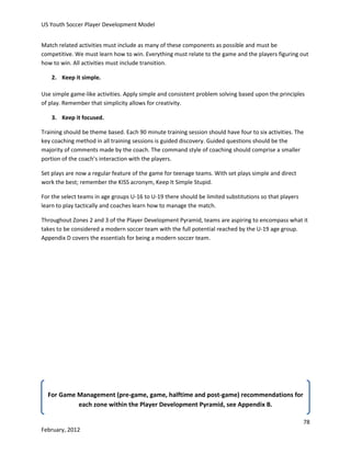 US Youth Soccer Player Development Model
Match related activities must include as many of these components as possible and must be
competitive. We must learn how to win. Everything must relate to the game and the players figuring out
how to win. All activities must include transition.
2. Keep it simple.
Use simple game-like activities. Apply simple and consistent problem solving based upon the principles
of play. Remember that simplicity allows for creativity.
3. Keep it focused.
Training should be theme based. Each 90 minute training session should have four to six activities. The
key coaching method in all training sessions is guided discovery. Guided questions should be the
majority of comments made by the coach. The command style of coaching should comprise a smaller
portion of the coach’s interaction with the players.
Set plays are now a regular feature of the game for teenage teams. With set plays simple and direct
work the best; remember the KISS acronym, Keep It Simple Stupid.
For the select teams in age groups U-16 to U-19 there should be limited substitutions so that players
learn to play tactically and coaches learn how to manage the match.
Throughout Zones 2 and 3 of the Player Development Pyramid, teams are aspiring to encompass what it
takes to be considered a modern soccer team with the full potential reached by the U-19 age group.
Appendix D covers the essentials for being a modern soccer team.

For Game Management (pre-game, game, halftime and post-game) recommendations for
each zone within the Player Development Pyramid, see Appendix B.
78
February, 2012

 