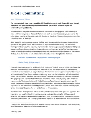 US Youth Soccer Player Development Model

U-14 | Committing
Us – The Formal Phase
The training to train stage covers ages 11 to 16. The objectives are to build the aerobic base, strength
toward the end of the phase and further develop soccer specific skills (build the engine and
consolidate sport specific skills).
A commitment to the game can be a consideration for children in this age group. Some are ready to
make a full-time allegiance to the sport. Most are not ready to make this decision yet, one way or the
other. Adults must be careful not to make this decision for the player. The commitment must come from
a personal choice by the player.
Adult standards and formal rules become the focal point during this period. The pace of development
quickens at this age because of the acceleration of physical and mental maturity. The demands of
training should increase, thus provoking improvement in mental toughness, concentration and diligence.
Awareness of tactical moments within the game becomes an important facet of the learning process.
Players in this age group can grasp a strategic concept and the individual or group tactics to execute the
strategy. They also tend to be self-critical and rebellious but have a strong bond to the team.
"Football is about emotions – especially the emotions you give."
- Michel Platini, UEFA, president
Physically, these players need to work on rhythmic movement, dynamic range of motion exercises and a
measured amount of static stretching during the warm-up and cool-down. Beware of overstretching,
particularly for the knee joint, as too great a range of motion may lead to hyperextension and thus injury
to the soft tissues. These players are beginning to need some exercise without the ball to improve their
fitness, the appropriate use of the overload principle31. However, the majority of the fitness needed for
this age group is still accomplished with the ball. The added benefit here, physically, is the continued
improvement of their coordination with the ball. Because of growth spurts typically occurring at this
time in their biological growth, one cannot go wrong with agility training and core body balance training.
Regular use of The 11+ routine from FIFA provides a proven standard that will properly prepare players
for the demands of the game. The 11+ can be found on FIFA’s website.
Invest time in the development of individual skills under the pressure of time, space and opponent. The
importance of a good first touch in receiving, passing, heading and shooting for field players and
deflecting and boxing and kick saves for goalkeepers cannot be over emphasized. Passing must be done
consistently while on the run. Teach players that they are not to let the ball bounce. Have players take
31

Simply stated, the overload principle means the body will adapt to the stresses placed upon it. The more you do,
within reason for the age group, the more you are able to do.

79
February, 2012

 