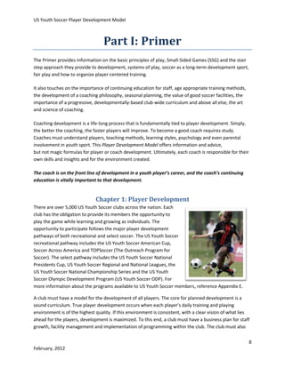 US Youth Soccer Player Development Model

Part I: Primer
The Primer provides information on the basic principles of play, Small-Sided Games (SSG) and the stair
step approach they provide to development, systems of play, soccer as a long-term development sport,
fair play and how to organize player-centered training.
It also touches on the importance of continuing education for staff, age appropriate training methods,
the development of a coaching philosophy, seasonal planning, the value of good soccer facilities, the
importance of a progressive, developmentally-based club-wide curriculum and above all else, the art
and science of coaching.
Coaching development is a life-long process that is fundamentally tied to player development. Simply,
the better the coaching, the faster players will improve. To become a good coach requires study.
Coaches must understand players, teaching methods, learning styles, psychology and even parental
involvement in youth sport. This Player Development Model offers information and advice,
but not magic formulas for player or coach development. Ultimately, each coach is responsible for their
own skills and insights and for the environment created.
The coach is on the front line of development in a youth player’s career, and the coach’s continuing
education is vitally important to that development.

Chapter 1: Player Development
There are over 5,000 US Youth Soccer clubs across the nation. Each
club has the obligation to provide its members the opportunity to
play the game while learning and growing as individuals. The
opportunity to participate follows the major player development
pathways of both recreational and select soccer. The US Youth Soccer
recreational pathway includes the US Youth Soccer American Cup,
Soccer Across America and TOPSoccer (The Outreach Program for
Soccer). The select pathway includes the US Youth Soccer National
Presidents Cup, US Youth Soccer Regional and National Leagues, the
US Youth Soccer National Championship Series and the US Youth
Soccer Olympic Development Program (US Youth Soccer ODP). For
more information about the programs available to US Youth Soccer members, reference Appendix E.
A club must have a model for the development of all players. The core for planned development is a
sound curriculum. True player development occurs when each player’s daily training and playing
environment is of the highest quality. If this environment is consistent, with a clear vision of what lies
ahead for the players, development is maximized. To this end, a club must have a business plan for staff
growth, facility management and implementation of programming within the club. The club must also
8
February, 2012

 