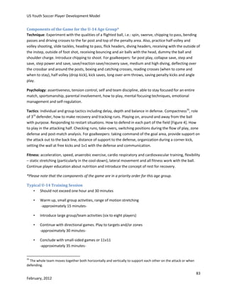 US Youth Soccer Player Development Model
Components of the Game for the U-14 Age Group*
Technique: Experiment with the qualities of a flighted ball, i.e.: spin, swerve, chipping to pass, bending
passes and driving crosses to the far post and top of the penalty area. Also, practice half volley and
volley shooting, slide tackles, heading to pass, flick headers, diving headers, receiving with the outside of
the instep, outside of foot shot, receiving bouncing and air balls with the head, dummy the ball and
shoulder charge. Introduce chipping to shoot. For goalkeepers: far post play, collapse save, step and
save, step power and save, save/reaction save/recovery save, medium and high diving, deflecting over
the crossbar and around the posts, boxing and catching crosses, reading crosses (when to come and
when to stay), half volley (drop kick), kick saves, long over-arm throws, saving penalty kicks and angle
play.
Psychology: assertiveness, tension control, self and team discipline, able to stay focused for an entire
match, sportsmanship, parental involvement, how to play, mental focusing techniques, emotional
management and self-regulation.
Tactics: Individual and group tactics including delay, depth and balance in defense. Compactness35, role
of 3rd defender, how to make recovery and tracking runs. Playing on, around and away from the ball
with purpose. Responding to restart situations. How to defend in each part of the field [Figure 4]. How
to play in the attacking half. Checking runs, take-overs, switching positions during the flow of play, zone
defense and post-match analysis. For goalkeepers: taking command of the goal area, provide support on
the attack out to the back line, distance of support to the defense, organization during a corner kick,
setting the wall at free kicks and 1v1 with the defense and communication.
Fitness: acceleration, speed, anaerobic exercise, cardio respiratory and cardiovascular training, flexibility
– static stretching (particularly in the cool-down), lateral movement and all fitness work with the ball.
Continue player education about nutrition and introduce the concept of rest for recovery.
*Please note that the components of the game are in a priority order for this age group.
Typical U-14 Training Session
• Should not exceed one hour and 30 minutes
•

Warm up, small group activities, range of motion stretching
-approximately 15 minutes-

•

Introduce large group/team activities (six to eight players)

•

Continue with directional games. Play to targets and/or zones
-approximately 30 minutes-

•

Conclude with small-sided games or 11v11
-approximately 35 minutes-

35

The whole team moves together both horizontally and vertically to support each other on the attack or when
defending.

83
February, 2012

 