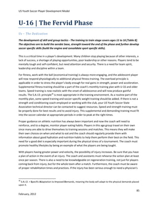 US Youth Soccer Player Development Model

U-16 | The Fervid Phase
Us – The Dedication
The development of skill and group tactics - The training to train stage covers ages 11 to 16 [Table 8].
The objectives are to build the aerobic base, strength toward the end of the phase and further develop
soccer specific skills (build the engine and consolidate sport specific skills).
This is a critical time in a player’s development. Many children stop playing because of other interests, a
lack of success, a shortage of playing opportunities, poor leadership or other reasons. Players tend to be
mentally tough and self-confident, but need attention and security. There is a need for team spirit,
leadership and discipline within a team.
For fitness, work with the ball (economical training) is always more engaging, and the adolescent player
will now respond physiologically to additional physical fitness training. The overload principle is
applicable in order to stress the player’s body enough for real gains in strength, power and acceleration.
Supplemental fitness training should be a part of the coach’s monthly training plan with U-16 and older
teams. Speed training is now realistic with the onset of adolescence and will now produce gainful
results. The S.A.I.D. principle36 is most appropriate in the training environment. As a routine part of the
monthly plan, some speed training and soccer-specific weight training should be added. If there is not a
strength and conditioning coach employed or working with the club, your US Youth Soccer State
Association technical director can be contacted to suggest resources. Speed and strength training must
be properly done for best results and to avoid injury. This supplemental and demanding training must fit
into the soccer calendar at appropriate periods in order to peak at the right times.
Proper guidance on athletic nutrition has always been important and now the coach will need to
reinforce, and to a degree, monitor player eating habits. Players in this age group travel on their own
since many are able to drive themselves to training sessions and matches. This means they will make
their own choices on when and what to eat and the coach should regularly provide them with
information about good hydration and nutrition habits to help them perform their best on the field. This
need for a good diet is especially important during the physical stress of a tournament. The coach must
promote healthy lifestyles by being an example of what the players are being taught.
With players having greater power and velocity, the possibility of injury increases. Be sure that you have
a plan of action in the event of an injury. The coach and assistants must rehearse the action plan at least
once per season. There is also a need to be knowledgeable on regeneration training, not just for players
coming back from injury, but for the whole team after a match. Furthermore, the coach must be aware
of proper rehabilitation times and practices. If the injury has been serious enough to need a physician’s

36

S.A.I.D. = Specific Adaptation to Imposed Demands, meaning the body will adapt to the physical demands placed
upon it.

85
February, 2012

 