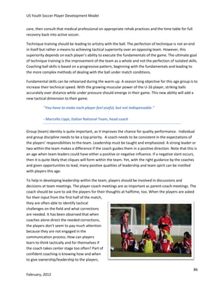 US Youth Soccer Player Development Model
care, then consult that medical professional on appropriate rehab practices and the time table for full
recovery back into active soccer.
Technique training should be leading to artistry with the ball. The perfection of technique is not an end
in itself but rather a means to achieving tactical superiority over an opposing team. However, this
superiority depends on each player’s ability to execute the fundamentals of the game. The ultimate goal
of technique training is the improvement of the team as a whole and not the perfection of isolated skills.
Coaching ball skills is based on a progressive pattern, beginning with the fundamentals and leading to
the more complex methods of dealing with the ball under match conditions.
Fundamental skills can be rehearsed during the warm-up. A season long objective for this age group is to
increase their technical speed. With the growing muscular power of the U-16 player, striking balls
accurately over distance while under pressure should emerge in their game. This new ability will add a
new tactical dimension to their game.
"You have to make each player feel useful, but not indispensable."
- Marcello Lippi, Italian National Team, head coach
Group (team) identity is quite important, as it improves the chance for quality performance. Individual
and group discipline needs to be a top priority. A coach needs to be consistent in the expectations of
the players’ responsibilities to the team. Leadership must be taught and emphasized. A strong leader or
two within the team makes a difference if the coach guides them in a positive direction. Note that this is
an age when team leaders could have either a positive or negative influence. If a negative slant occurs,
then it is quite likely that cliques will form within the team. Yet, with the right guidance by the coaches
and given opportunities to lead, many positive qualities of leadership and team spirit can be instilled
with players this age.
To help in developing leadership within the team, players should be involved in discussions and
decisions at team meetings. The player-coach meetings are as important as parent-coach meetings. The
coach should be sure to ask the players for their thoughts at halftime, too. When the players are asked
for their input from the first half of the match,
they are often able to identify tactical
challenges on the field and what corrections
are needed. It has been observed that when
coaches alone direct the needed corrections,
the players don’t seem to pay much attention
because they are not engaged in the
communication process. How can players
learn to think tactically and for themselves if
the coach takes center stage too often? Part of
confident coaching is knowing how and when
to give ownership/leadership to the players.
86
February, 2012

 