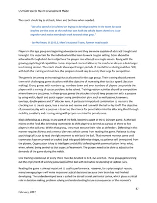 US Youth Soccer Player Development Model
The coach should try to sit back, listen and be there when needed.
“We also spend a lot of time on trying to develop leaders in the team because
leaders are the ones at the end that can hold the whole team chemistry issue
together and make everybody work towards that goal.”
- Jay Hoffman, U-20 U.S. Men’s National Team, former head coach
Players in this age group are beginning adolescence and they are more capable of abstract thought and
foresight. It is important for the individual and the team to work on goal setting. Goals should be
achievable through short-term objectives the players can attempt in a single season. Along with the
growing psychological capabilities comes improved concentration so the coach can stay on a task longer
in a training session. The coach should also expect longer periods of mental focus during matches. Still,
with both the training and matches, the program should vary to satisfy their urge for competition.
The game is becoming an increasingly tactical contest for this age group. Their training should present
them with challenging game situations with the objective of increasing their tactical speed (decision
making). Group games with numbers up, numbers down and even numbers of players can provide the
players with a variety of soccer problems to be solved. Training session activities should be competitive
where there are outcomes. In these group games the attackers should keep possession with a purpose
by using width, depth and quick support using combination play, such as wall passes, takeovers,
overlaps, double passes and 3rd attacker runs. A particularly important combination to master is the
checking run to create space, lose a marker and receive and turn with the ball or lay it off. The objective
of possession play with a purpose is to set up the chance for penetration into the attacking third through
mobility, creativity and crossing along with proper runs into the penalty area.
Block defending as a group, in any part of the field, becomes a part of the U-16 team game. As the ball
moves on the field, the defending team needs to shift players to defend as a group of three to five
players in the ball area. Within that group, they must execute their roles as defenders. Defending in this
manner requires fitness and a mental alertness which comes from reading the game. Patience is a key
psychological factor to read the right moment to win back the ball. That moment may not come until
teammates have recovered or tracked back into good defensive shape, so patience will be required from
the players. Organization is key to intelligent and skillful defending with communication (who, what,
when, where) being central to that aspect of teamwork. The players need to be able to adjust to the
demands of the game during the match.
One training session out of every three must be devoted to 3v3, 4v4 and 5v5. These group games bring
out the enjoyment of winning possession of the ball with skill while responding to tactical cues.
Reading the game is always important to quality performance. However, for a physiological reason,
many teenage players will make impulsive tactical decisions because their brain has not finished
developing. The underdeveloped area is called the dorsal lateral prefrontal cortex, which plays a critical
role in decision making, problem solving and understanding future consequences of the moment’s
87
February, 2012

 