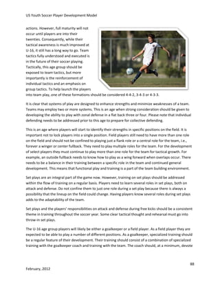 US Youth Soccer Player Development Model
actions. However, full maturity will not
occur until players are into their
twenties. Consequently, while their
tactical awareness is much improved at
U-16, it still has a long way to go. Team
tactics fully understood and executed is
in the future of their soccer playing.
Tactically, this age group should be
exposed to team tactics, but more
importantly is the reinforcement of
individual tactics and an emphasis on
group tactics. To help launch the players
into team play, one of these formations should be considered 4-4-2, 3-4-3 or 4-3-3.
It is clear that systems of play are designed to enhance strengths and minimize weaknesses of a team.
Teams may employ two or more systems. This is an age when strong consideration should be given to
developing the ability to play with zonal defense in a flat back three or four. Please note that individual
defending needs to be addressed prior to this age to prepare for collective defending.
This is an age where players will start to identify their strengths in specific positions on the field. It is
important not to lock players into a single position. Field players still need to have more than one role
on the field and should not be confined to playing just a flank role or a central role for the team, i.e.,
forever a winger or center fullback. They need to play multiple roles for the team. For the development
of select players they must continue to play more than one role for the team for tactical growth. For
example, an outside fullback needs to know how to play as a wing forward when overlaps occur. There
needs to be a balance in their training between a specific role in the team and continued general
development. This means that functional play and training is a part of the team building environment.
Set plays are an integral part of the game now. However, training on set plays should be addressed
within the flow of training on a regular basis. Players need to learn several roles in set plays, both on
attack and defense. Do not confine them to just one role during a set play because there is always a
possibility that the lineup on the field could change. Having players know several roles during set plays
adds to the adaptability of the team.
Set plays and the players’ responsibilities on attack and defense during free kicks should be a consistent
theme in training throughout the soccer year. Some clear tactical thought and rehearsal must go into
throw-in set plays.
The U-16 age group players will likely be either a goalkeeper or a field player. As a field player they are
expected to be able to play a number of different positions. As a goalkeeper, specialized training should
be a regular feature of their development. Their training should consist of a combination of specialized
training with the goalkeeper coach and training with the team. The coach should, at a minimum, devote

88
February, 2012

 
