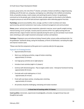 US Youth Soccer Player Development Model
purpose, group tactics, the role of the 3rd attacker, principles of attack and defense, diagonal passing,
dribbling and off-the-ball runs, wing play, overlapping runs, defending in the midfield and attacking
thirds, all possible set plays, match analysis and switching the point of attack. For goalkeepers:
command out to the penalty spot, initiate the attack, provide support on the attack to the fullbacks,
recognize pressure on and off the ball and team organization when defending against free kicks
Psychology: personal accountability, drive, courage, sacrifice in order to achieve one’s best,
sportsmanship, parental involvement, how to play, emotional management and communication
Fitness: power, vertical jump, body composition, plyometric exercise, soccer-specific weight training,
interval training, S.A.I.D. principle, recovery exercise and time off for rest, agility training with and
without the ball, range of motion exercises especially during the warm-up and cool-down must include
static stretching as well as light movement and proper nutrition and hydration
Technique: Chipping to score and airborne kicking: forward volley, scissors volley and bicycle kick. For
the goalkeeper: backwards diving, saving the breakaway, all forms of distribution, narrowing the angle
and improve reaction saves.
*Please note that the components of the game are in a priority order for this age group.
Typical U-16 Training Session
• Approximately 90 minutes
•

Warm-up, small group activities, range of motion stretching
-approximately 15 minutes-

•

Use large group activities (six to eight players)

•

Introduce team activities (eight to 11 players)

•

Continue with directional games - Play to targets and/or zones - Intersperse functional training
-approximately 30 minutes-

•

Conclude with small-sided games or 11v11
-approximately 35 minutes-

•

Finish with cool-down activity, including static stretching
-approximately 10 minutes-

•

All activities should be challenging, motivating and involve transition
A Great Deal of Coaching within 7v7 Games

Coach qualities: charismatic, experienced, knowledgeable, articulate, managerial know how and
thoughtful persuader

90
February, 2012

 