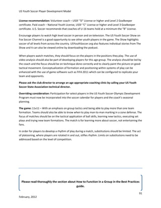 US Youth Soccer Player Development Model
License recommendation: Volunteer coach – USSF “D” License or higher and Level 2 Goalkeeper
certificate. Paid coach – National Youth License, USSF “C” License or higher and Level 3 Goalkeeper
certificate. U.S. Soccer recommends that coaches of U-16 teams hold at a minimum the “B” License.
Encourage players to watch high level soccer in person and on television. The US Youth Soccer Show on
Fox Soccer Channel is a good opportunity to see other youth players in the game. The Show highlights
soccer of all levels from across the country. USYouthSoccer.org also features individual stories from The
Show and it can also be viewed online by downloading the podcast.
When players watch matches, they should focus on the players in the positions they play. The use of
video analysis should also be part of developing players for this age group. The analysis should be led by
the coach and the focus should be on technique done correctly and to clearly paint the picture on good
tactical movement. Conceptualization of formation and positioning within systems of play can be
enhanced with the use of game software such as FIFA 2011 which can be configured to replicate your
team and opponents.
Please ask the club director to arrange an age appropriate coaching clinic by calling your US Youth
Soccer State Association technical director.
Overriding consideration: Participation for select players in the US Youth Soccer Olympic Development
Program must now be incorporated into the soccer calendar for players and the coach’s seasonal
planning.
The game: 11v11 – With an emphasis on group tactics and being able to play more than one team
formation. Teams should also be able to know when to play man-to-man marking in a zone defense. The
focus of matches should be on the tactical application of ball skills, learning new tactics, executing set
plays and trying new team formations. The match is for learning more about soccer, not entertaining the
fans.
In order for players to develop a rhythm of play during a match, substitutions should be limited. The act
of platooning, where players are rotated in and out, stifles rhythm. Limits on substitutions need to be
addressed based on the level of competition.

Please read thoroughly the section about How to Function in a Group in the Best Practices
guide.
91
February, 2012

 