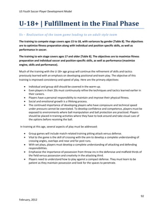 US Youth Soccer Player Development Model

U-18+ | Fulfillment in the Final Phase
Us – Realization of the team game leading to an adult style team
The training to compete stage covers ages 15 to 18, with variances by gender [Table 8]. The objectives
are to optimize fitness preparation along with individual and position specific skills, as well as
performance in soccer.
The training to win stage covers ages 17 and older [Table 8]. The objectives are to maximize fitness
preparation and individual soccer and position-specific skills, as well as performance (maximize
engine, skills and performance).
Much of the training with the U-18+ age group will continue the refinement of skills and tactics
previously learned with an emphasis on developing positional and team play. The objective of this
training is improved consistency and speed of play. Here are the primary objectives:






Individual and group skill should be covered in the warm-up.
Even players in their 20s must continuously refine the techniques and tactics learned earlier in
their careers.
Players have a personal responsibility to maintain and improve their physical fitness.
Social and emotional growth is a lifelong process.
The continued importance of developing players who have composure and technical speed
under pressure cannot be overstated. To develop confidence and competence, players must be
exposed to environments where ball manipulation and ball protection are practiced. Players
should be placed in training activities where they have to look around and take visual cues of
the options before receiving the ball.

In training at this age, several aspects of play must be addressed:






Group games will include match-related training pitting attack versus defense.
Vital to the game is the skill of crossing with the aim to develop a complete understanding of
crossing angles, overlaps and near and far post runs.
With set plays, players must develop a complete understanding of attacking and defending
responsibilities.
Emphasize the importance of possession from throw-ins in the defensive and midfield thirds of
the field versus possession and creativity in the attacking third.
Players need to understand how to play against a compact defense. They must learn to be
patient as they maintain possession and look for the spaces to penetrate.

92
February, 2012

 