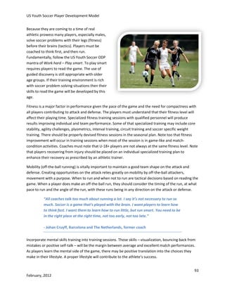 US Youth Soccer Player Development Model
Because they are coming to a time of real
athletic prowess many players, especially males,
solve soccer problems with their legs (fitness)
before their brains (tactics). Players must be
coached to think first, and then run.
Fundamentally, follow the US Youth Soccer ODP
mantra of Work hard – Play smart. To play smart
requires players to read the game. The use of
guided discovery is still appropriate with older
age groups. If their training environment is rich
with soccer problem solving situations then their
skills to read the game will be developed by this
age.
Fitness is a major factor in performance given the pace of the game and the need for compactness with
all players contributing to attack and defense. The players must understand that their fitness level will
affect their playing time. Specialized fitness training sessions with qualified personnel will produce
results improving individual and team performance. Some of that specialized training may include core
stability, agility challenges, plyometrics, interval training, circuit training and soccer specific weight
training. There should be properly devised fitness sessions in the seasonal plan. Note too that fitness
improvement will occur in training sessions when most of the session is in game-like and matchcondition activities. Coaches must note that U-18+ players are not always at the same fitness level. Note
that players recovering from injury should be placed on an individual specialized training plan to
enhance their recovery as prescribed by an athletic trainer.
Mobility (off-the-ball running) is vitally important to maintain a good team shape on the attack and
defense. Creating opportunities on the attack relies greatly on mobility by off-the-ball attackers,
movement with a purpose. When to run and when not to run are tactical decisions based on reading the
game. When a player does make an off-the-ball run, they should consider the timing of the run, at what
pace to run and the angle of the run, with these runs being in any direction on the attack or defense.
“All coaches talk too much about running a lot. I say it’s not necessary to run so
much. Soccer is a game that’s played with the brain. I want players to learn how
to think fast. I want them to learn how to run little, but run smart. You need to be
in the right place at the right time, not too early, not too late.”
- Johan Cruyff, Barcelona and The Netherlands, former coach
Incorporate mental skills training into training sessions. Those skills – visualization, bouncing back from
mistakes or positive self-talk – will be the margin between average and excellent match performances.
As players learn the mental side of the game, there may be positive translation into the choices they
make in their lifestyle. A proper lifestyle will contribute to the athlete’s success.
93
February, 2012

 