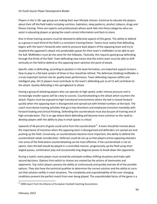 US Youth Soccer Player Development Model
Players in the U-18+ age group are making their own lifestyle choices. Continue to educate the players
about their off the field habits including nutrition, hydration, sleep patterns, alcohol, tobacco, drugs and
fitness training. There are experts and professionals whose work falls into these categories who can
assist in educating players or giving the coach correct information and facts to share.
One in three training sessions must be devoted to defensive aspects of the game. The ability to defend
as a group in each third of the field is a consistent training theme. Teams must realize that defending
begins with the team’s forwards who need to pressure back players of the opposing team and try to
shepherd the opponent’s attack into predictable spaces for their team’s midfielders to be able to win
the ball. Midfielders must do the same for the fullbacks. Tactically, this requires good group defending
through the thirds of the field. Team defending now means that the entire team must be able to shift
vertically on the field to defend as the opposing team switches the point of attack.
Specific roles in defending, according to position in the team formation, are important aspects to learn.
How to play in a flat back system of three or four should be refined. The defensive (holding) midfielder is
a truly important tactical role for quality team performance. Team defending requires skillful and
intelligent play. All 11 players must contribute to the team’s defending just as all 11 will contribute to
the attack. Quality defending is the springboard to attack.
Having a group of attacking players who can operate at high speed, under intense pressure and in
increasingly smaller spaces will be a key to success. Counterattacking is the attack which counters the
attack. Players must be exposed to high transitional environments where the ball is moved forward
quickly when the opposing team is disorganized and spread out with limited numbers at the back. The
coach must devise training activities that go in two directions and emphasize transition mentality with
forward looking and clinical finishing. Defending the counterattack must also be part of training and of
high consideration. This is an age where block defending will become more common so the need to
develop players with the ability to play in small spaces is critical.
Upwards of 46 percent of goals could come from the counterattack37. A team should be trained about
the importance of transition when the opposing team is disorganized and defenders are spread out and
pushing up the field. Conversely, as counterattacks become more important, the ability to defend the
counterattack needs consideration. Defenses could be set up so that players entice opposing attackers
into areas of the field where counterattacking can be most effective. If the counterattack is not an
option, then the ball should be played in a controlled manner, progressively up the field using short
angled passes, combination play and occasionally long diagonal passes to break down the opponents.
During a match, every player must constantly anticipate endless shifting situations and make splitsecond decisions. Options from which to choose are created by the actions of teammates and
opponents. Top notch players possess the ability to continuously and quickly oversee all of the possible
options. They also have the technical qualities to determine the correct solution and the ability to carry
out that solution swiftly in most situations. The complexity and unpredictability of the ever changing
conditions prevent the perfect match from ever being played. The unpredictable factor of the game is a
37

2008 report from the Alliance of European Football Coaching Associations

94
February, 2012

 