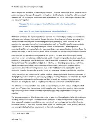 US Youth Soccer Player Development Model
reason why soccer, worldwide, is the most popular sport. Of course, every coach strives for perfection to
get the most out of the team. The qualities of the players decide what the limits of the achievements of
the team are. The coach’s goal is to build a team of self-reliant and soccer savvy players who work hard
and play smart together.
"No coach has ever won a game by what he knows; it's what the players know
that counts."
- Paul “Bear” Bryant, University of Alabama, former football coach
With team formations the importance of shape is crucial. The system of play used by successful teams
will have a good balanced structure that displays disciplined defending and is flexible when attacking.
Players should have a complete understanding of the principles of play. Those principles are the
questions the players ask themselves in match situations, such as, “Should I move forward or wide to
support now?” or “Am I in the right place to give balance to our defense?”. By having a clear
understanding of the principles of play, the players can begin making sound tactical decisions. To aid the
players’ perception of match situations, there should be several functional training sessions each month.
Functional play is a feature of training and matches for the U-18+ team. Functional play by position
within two or more formations should be learned. Match-related training can be attack versus defense,
individual or small groups, for a set amount of time or repetitions in the specific area of the field and
then switch roles. Players need to learn both their attacking and defending roles and responsibilities.
Match conditions must involve transition and provide the players with realistic problem-solving
opportunities. One in three training sessions must be devoted to defensive aspects of the game.
Remember that all training session activities should be challenging, motivating and involve transition.
Teams in the U-18+ age group must be capable in at least two systems of play. Teams that can adapt to
changing field/weather conditions, opposing styles of play or simply the score and time left in the match
with appropriate tactics and team formation are likely to handle any situation they come across.
However, the ability for the team to adapt requires individual confidence, talent and versatility.
The rehearsal and execution of set plays is vital to successful play; set plays account for 21 percent of
goals scored38. Given then the statistical significance of scoring chances from set plays, there must be
regular training of them. Players should be expected to apply set plays practiced in training to the
matches.
The technical demands on defenders are increasing as is the need for goalkeepers to be able to become
attacking players. Goalkeepers should be included with some of the outfield player training activities.
Since pressure from opponents will occur more consistently and over larger portions of the field, the
goalkeeper’s ability to play, using his or her feet is important. Receiving back passes, making clearances
and passing the ball up field are requirements of the modern goalkeeper.

38

UEFA study of Euro 2008

95
February, 2012

 