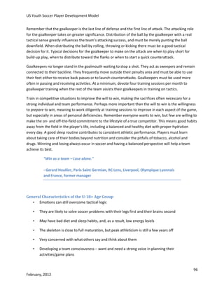 US Youth Soccer Player Development Model
Remember that the goalkeeper is the last line of defense and the first line of attack. The attacking role
for the goalkeeper takes on greater significance. Distribution of the ball by the goalkeeper with a real
tactical sense greatly influences the team’s attacking success, and must be merely punting the ball
downfield. When distributing the ball by rolling, throwing or kicking there must be a good tactical
decision for it. Typical decisions for the goalkeeper to make on the attack are when to play short for
build-up play, when to distribute toward the flanks or when to start a quick counterattack.
Goalkeepers no longer stand in the goalmouth waiting to stop a shot. They act as sweepers and remain
connected to their backline. They frequently move outside their penalty area and must be able to use
their feet either to receive back passes or to launch counterattacks. Goalkeepers must be used more
often in passing and receiving activities. At a minimum, devote four training sessions per month to
goalkeeper training when the rest of the team assists their goalkeepers in training on tactics.
Train in competitive situations to improve the will to win, making the sacrifices often necessary for a
strong individual and team performance. Perhaps more important than the will to win is the willingness
to prepare to win, meaning to work diligently at training sessions to improve in each aspect of the game,
but especially in areas of personal deficiencies. Remember everyone wants to win, but few are willing to
make the on- and off-the-field commitment to the lifestyle of a true competitor. This means good habits
away from the field in the player’s life, including a balanced and healthy diet with proper hydration
every day. A good sleep routine contributes to consistent athletic performance. Players must learn
about taking care of their bodies beyond nutrition and consider the pitfalls of tobacco, alcohol and
drugs. Winning and losing always occur in soccer and having a balanced perspective will help a team
achieve its best.
"Win as a team – Lose alone."
- Gerard Houllier, Paris Saint Germian, RC Lens, Liverpool, Olympique Lyonnais
and France, former manager

General Characteristics of the U-18+ Age Group
• Emotions can still overcome tactical logic
•

They are likely to solve soccer problems with their legs first and their brains second

•

May have bad diet and sleep habits, and, as a result, low energy levels

•

The skeleton is close to full maturation, but peak athleticism is still a few years off

•

Very concerned with what others say and think about them

•

Developing a team consciousness – want and need a strong voice in planning their
activities/game plans

96
February, 2012

 