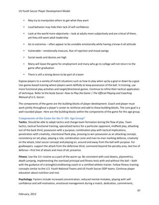 US Youth Soccer Player Development Model
•

May try to manipulate others to get what they want

•

Loud behavior may hide their lack of self-confidence

•

Look at the world more objectively – look at adults more subjectively and are critical of them,
yet they still want adult leadership

•

Go to extremes – often appear to be unstable emotionally while having a know-it-all attitude

•

Vulnerable – emotionally insecure, fear of rejection and mood swings

•

Social needs and desires are high

•

Many will leave the game for employment and many who go to college will not return to the
game after graduation

•

There is still a strong desire to be part of a team

Expose players to a variety of match situations such as how to play when up by a goal or down by a goal.
Use games based training where players work skillfully to keep possession of the ball. In training, use
more functional play activities and target/directional games. Continue to refine their tactical application
of technique. Refer to the book Soccer: How to Play the Game | The Official Playing and Coaching
Manual of U.S. Soccer.
The components of the game are the building blocks of player development. Coach and player must
work jointly throughout a player’s career to reinforce and add to these building blocks. The core goal is a
well-rounded player. Here are the building blocks within the components of the game for this age group.
Components of the Game for the U-18+ Age Group*
Tactics: Should be able to adapt tactics and change team formation during the flow of play. Team
tactics, tactical functional training, specialized tactics for a particular opponent, midfield play, attacking
out of the back third, possession with a purpose, combination play with tactical implications,
penetration with creativity, intentional flank play, pressing to win possession as an attacking concept,
consistency on set plays, playing a role, combination zone and man-to-man marking defense, creativity
on the attack, total soccer concept and playing on, around and away from the ball with purpose. For
goalkeepers: support the attack from the defensive third, command beyond the penalty area, last line of
defense—first line of attack and most of all, presence.
Fitness: Use the 11+ routine as a part of the warm-up. Be consistent with cool-downs, plyometrics,
depth jumping, implementing the overload principal and fitness tests with and without the ball – both
with the guidance of a strength/conditioning coach or a certified athletic trainer. Follow fitness training
concepts similar to the U.S. Youth National Teams and US Youth Soccer ODP teams. Continue player
education about nutrition and rest.
Psychology: Factors include increased concentration, reduced mental mistakes, playing with selfconfidence and self-motivation, emotional management during a match, dedication, commitment,
97
February, 2012

 