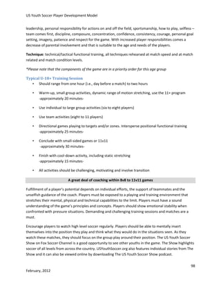 US Youth Soccer Player Development Model
leadership, personal responsibility for actions on and off the field, sportsmanship, how to play, selfless –
team comes first, discipline, composure, concentration, confidence, consistency, courage, personal goal
setting, imagery, patience and respect for the game. With increased player responsibilities comes a
decrease of parental involvement and that is suitable to the age and needs of the players.
Technique: technical/tactical functional training, all techniques rehearsed at match speed and at match
related and match condition levels.
*Please note that the components of the game are in a priority order for this age group
Typical U-18+ Training Session
• Should range from one hour (i.e., day before a match) to two hours
•

Warm-up, small group activities, dynamic range of motion stretching, use the 11+ program
-approximately 20 minutes-

•

Use individual to large group activities (six to eight players)

•

Use team activities (eight to 11 players)

•

Directional games playing to targets and/or zones. Intersperse positional functional training
-approximately 25 minutes-

•

Conclude with small-sided games or 11v11
-approximately 30 minutes-

•

Finish with cool-down activity, including static stretching
-approximately 15 minutes-

•

All activities should be challenging, motivating and involve transition
A great deal of coaching within 8v8 to 11v11 games

Fulfillment of a player’s potential depends on individual efforts, the support of teammates and the
unselfish guidance of the coach. Players must be exposed to a playing and training environment that
stretches their mental, physical and technical capabilities to the limit. Players must have a sound
understanding of the game’s principles and concepts. Players should show emotional stability when
confronted with pressure situations. Demanding and challenging training sessions and matches are a
must.
Encourage players to watch high level soccer regularly. Players should be able to mentally insert
themselves into the position they play and think what they would do in the situations seen. As they
watch these matches, they should focus on the group play around their position. The US Youth Soccer
Show on Fox Soccer Channel is a good opportunity to see other youths in the game. The Show highlights
soccer of all levels from across the country. USYouthSoccer.org also features individual stories from The
Show and it can also be viewed online by downloading The US Youth Soccer Show podcast.
98
February, 2012

 