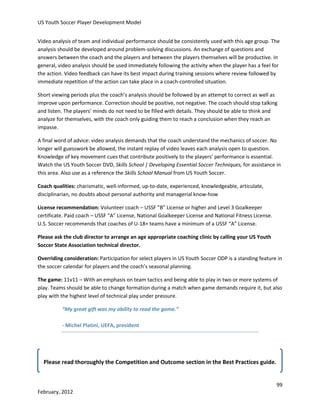 US Youth Soccer Player Development Model
Video analysis of team and individual performance should be consistently used with this age group. The
analysis should be developed around problem-solving discussions. An exchange of questions and
answers between the coach and the players and between the players themselves will be productive. In
general, video analysis should be used immediately following the activity when the player has a feel for
the action. Video feedback can have its best impact during training sessions where review followed by
immediate repetition of the action can take place in a coach-controlled situation.
Short viewing periods plus the coach’s analysis should be followed by an attempt to correct as well as
improve upon performance. Correction should be positive, not negative. The coach should stop talking
and listen. The players’ minds do not need to be filled with details. They should be able to think and
analyze for themselves, with the coach only guiding them to reach a conclusion when they reach an
impasse.
A final word of advice: video analysis demands that the coach understand the mechanics of soccer. No
longer will guesswork be allowed, the instant replay of video leaves each analysis open to question.
Knowledge of key movement cues that contribute positively to the players’ performance is essential.
Watch the US Youth Soccer DVD, Skills School | Developing Essential Soccer Techniques, for assistance in
this area. Also use as a reference the Skills School Manual from US Youth Soccer.
Coach qualities: charismatic, well-informed, up-to-date, experienced, knowledgeable, articulate,
disciplinarian, no doubts about personal authority and managerial know-how
License recommendation: Volunteer coach – USSF “B” License or higher and Level 3 Goalkeeper
certificate. Paid coach – USSF “A” License, National Goalkeeper License and National Fitness License.
U.S. Soccer recommends that coaches of U-18+ teams have a minimum of a USSF “A” License.
Please ask the club director to arrange an age appropriate coaching clinic by calling your US Youth
Soccer State Association technical director.
Overriding consideration: Participation for select players in US Youth Soccer ODP is a standing feature in
the soccer calendar for players and the coach’s seasonal planning.
The game: 11v11 – With an emphasis on team tactics and being able to play in two or more systems of
play. Teams should be able to change formation during a match when game demands require it, but also
play with the highest level of technical play under pressure.
“My great gift was my ability to read the game.”
- Michel Platini, UEFA, president

Please read thoroughly the Competition and Outcome section in the Best Practices guide.

99
February, 2012

 