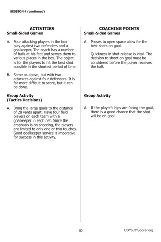10 USYouthSoccer.org
SESSION 4 (continued)
ACTIVITIES
Small-Sided Games
A.	 Four attacking players in the box
play against two defenders and a
goalkeeper. The coach has a number
of balls at his feet and serves them to
various places in the box. The object
is for the players to hit the best shot
possible in the shortest period of time.
B.	 Same as above, but with two
attackers against four defenders. It is
far more difficult to score, but it can
be done.
Group Activity
(Tactics Decisions)
A.	 Bring the large goals to the distance
of 20 yards apart. Have four field
players on each team with a
goalkeeper in each net. Since the
emphasis is on shooting, the players
are limited to only one or two touches.
Good goalkeeper service is imperative
for success in this activity.
COACHING POINTS
Small-Sided Games
A.	 Passes to open space allow for the
best shots on goal.
	 Quickness in shot release is vital. The
decision to shoot on goal must be
considered before the player receives
the ball.
Group Activity
A.	 If the player's hips are facing the goal,
there is a good chance that the shot
will be on goal.
 