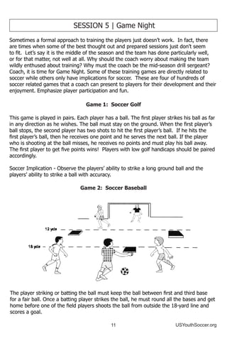 11 USYouthSoccer.org
SESSION 5 | Game Night
Sometimes a formal approach to training the players just doesn’t work. In fact, there
are times when some of the best thought out and prepared sessions just don’t seem
to fit. Let’s say it is the middle of the season and the team has done particularly well,
or for that matter, not well at all. Why should the coach worry about making the team
wildly enthused about training? Why must the coach be the mid-season drill sergeant?
Coach, it is time for Game Night. Some of these training games are directly related to
soccer while others only have implications for soccer. These are four of hundreds of
soccer related games that a coach can present to players for their development and their
enjoyment. Emphasize player participation and fun.
Game 1: Soccer Golf
This game is played in pairs. Each player has a ball. The first player strikes his ball as far
in any direction as he wishes. The ball must stay on the ground. When the first player’s
ball stops, the second player has two shots to hit the first player’s ball. If he hits the
first player’s ball, then he receives one point and he serves the next ball. If the player
who is shooting at the ball misses, he receives no points and must play his ball away.
The first player to get five points wins! Players with low golf handicaps should be paired
accordingly.
Soccer Implication - Observe the players’ ability to strike a long ground ball and the
players’ ability to strike a ball with accuracy.
Game 2: Soccer Baseball
The player striking or batting the ball must keep the ball between first and third base
for a fair ball. Once a batting player strikes the ball, he must round all the bases and get
home before one of the field players shoots the ball from outside the 18-yard line and
scores a goal.
 