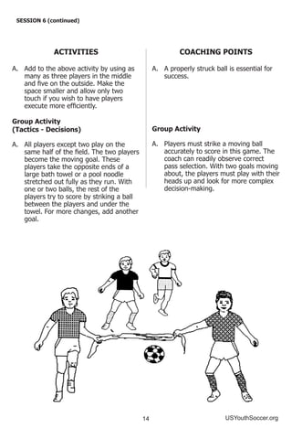 14 USYouthSoccer.org
SESSION 6 (continued)
ACTIVITIES
A.	 Add to the above activity by using as
many as three players in the middle
and five on the outside. Make the
space smaller and allow only two
touch if you wish to have players
execute more efficiently.
Group Activity
(Tactics - Decisions)
A.	 All players except two play on the
same half of the field. The two players
become the moving goal. These
players take the opposite ends of a
large bath towel or a pool noodle
stretched out fully as they run. With
one or two balls, the rest of the
players try to score by striking a ball
between the players and under the
towel. For more changes, add another
goal.
COACHING POINTS
A.	 A properly struck ball is essential for
success.
Group Activity
A.	 Players must strike a moving ball
accurately to score in this game. The
coach can readily observe correct
pass selection. With two goals moving
about, the players must play with their
heads up and look for more complex
decision-making.
 