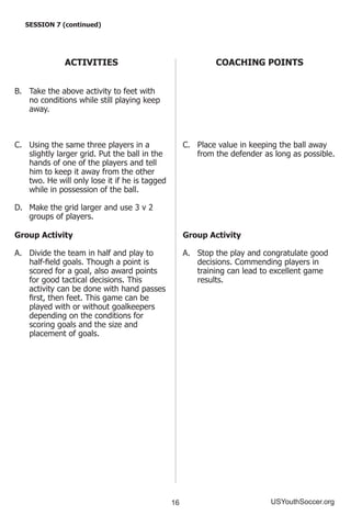 16 USYouthSoccer.org
SESSION 7 (continued)
ACTIVITIES
B.	 Take the above activity to feet with
no conditions while still playing keep
away.
C.	 Using the same three players in a
slightly larger grid. Put the ball in the
hands of one of the players and tell
him to keep it away from the other
two. He will only lose it if he is tagged
while in possession of the ball.
D.	 Make the grid larger and use 3 v 2
groups of players.
Group Activity
A.	 Divide the team in half and play to
half-field goals. Though a point is
scored for a goal, also award points
for good tactical decisions. This
activity can be done with hand passes
first, then feet. This game can be
played with or without goalkeepers
depending on the conditions for
scoring goals and the size and
placement of goals.
COACHING POINTS
C.	 Place value in keeping the ball away
from the defender as long as possible.
Group Activity
A.	 Stop the play and congratulate good
decisions. Commending players in
training can lead to excellent game
results.
 