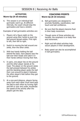 17 USYouthSoccer.org
SESSION 8 | Receiving Air Balls
ACTIVITIES
Warm-Up (8-10 minutes)
A.	 This session is an individual ball
gymnastic warm-up. At different
intervals, the coach should stop the
gymnastics and have a stretch.
Examples of ball gymnastics activities are:
1.	 Players roll a figure eight on the
ground using their hands to push the
ball around spread ankles. First right
to left, then left to right.
2.	 Switch to moving the ball around one
ankle, then the other ankle.
3.	 With two hands holding the ball
behind the back, have players toss the
ball over their heads and catch it in
their hands without moving their feet.
4.	 In pairs, one player lies on the ground
and the other player stands at his
head. The player on the ground raises
the ball pressed between his ankles
and the standing player grabs the ball
then runs around to place it between
the other player’s feet before they get
to the ground.
5.	 At a one-yard distance, players facing
away from each other must hand pass
the ball to each other by turning right
and left or over and under. Accelerate
the speed of the activity after the
players get the idea.
COACHING POINTS
Warm-Up (8-10 minutes)
A.	 Ball gymnastics are designed to
promote flexibility, coordination, ball
touch and ball confidence.
•	 Be sure that the players become fluid
in their body movement.
•	 Though some of these activities are
handed, the emphasis is on body flow
and movement.
•	 Right and left-sided activities help
soccer players in their development.
•	 Body speed can also be accomplished
in ball gymnastics.
 