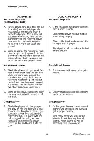 18 USYouthSoccer.org
SESSION 8 (continued)
ACTIVITIES
Technical Emphasis
(Receiving Air Balls)
A.	 Have a player hand pass balls (or foot
if capable) to a second player who
must receive the ball and touch it
to the third player. After a series of
successful executions, have the third
player move so the receiving player
must first find him and then pass.
At no time may the ball touch the
ground.
B.	 Same as above. The first player must
make a leg touch (thigh or foot), then
play the ball to the upper body of the
second player who in turn must one
touch the ball to the original server.
Small-Sided Games
A.	 Divide the players into groups of five.
Four players must keep the ball alive
while one-player runs around the
outside of the group. Each time he
returns to his starting point without
the ball touching the ground, a point
is awarded. The first teams to have
five players run successfully wins.
B.	 Same as the above, but specific body
parts are designated to keep the ball
in the air.
Group Activity
A.	 Divide the players into two groups
and play on half the field with a goal
at each end. Using hand passes, give
points for players who successfully
receive the ball. If a player with the
ball is tagged, the ball goes over.
Points are also scored if a player
receives a ball and heads it into the
goal.
COACHING POINTS
Technical Emphasis
A.	 If the first touch has proper cushion,
then success is likely.
	 Look for the player without the ball
anticipating the play.
	 Observe the touch and especially the
timing of the off player.
	 The object should be to keep the ball
off the ground.
Small-Sided Games
A.	 A team game with cooperation gets
results.
B.	 Observe technique and the decisions
made by the players.
Group Activity
A.	 In this game the coach must reward
players who anticipate the play and
get in proper position.
	 Who really cares who wins in this
situation? How they play is what
counts. Vision counts as well as
assessing your environment.
 