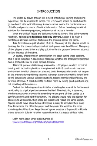 2 USYouthSoccer.org
INTRODUCTION
The Under-12 player, though still in need of technical training and playing
experience, can be exposed to tactics. The U-12 coach should be careful not to
go overboard with tactical training. A coach cannot invade the cranial recesses
of U-12s and pour in reams of tactical information. Before describing beneficial
activities for the emerging player, a discussion of tactics is in order.
	What are tactics? Tactics are decisions made by players. This point warrants
repetition. Tactics are decisions made by players. Soccer is as much a
mental as a physical exercise. Tactics are the thinking part of the game.
	Take for instance a grid situation of 4 v 2. Obviously all the players should be
thinking, but the conceptual approach of each group must be different. The group
of four players should think and play quickly while the group of two must attempt
to slow the pace of the game.
	Of course, breakdowns in concentration will occur during these sessions.
This is to be expected. A coach must recognize whether the breakdown stemmed
from a technical error or a bad tactical decision.
	This book presents 20 training sessions for U-12 players in which technical
training with tactical implications is emphasized. A U-12 coach must create an
environment in which players can play and think. Be especially careful not to give
all the answers during training sessions. Although players may take a longer time
to find solutions to various tactical situations, lessons learned independently are
far more effective. A coach benefits his team more by raising good questions and
not providing all the answers.
	Each of the following sessions includes stretching because of its fundamental
relationship to physical performance on the field. The stretching is dynamic,
which means players move while extending various parts of their bodies to a
comfortable limit and hold the position. The players should hold the position for
about 15 to 20 seconds, then shake out loosely and repeat the same stretch.
Players should move about before stretching in order to stimulate their blood
flow. Remember, the older the player and the colder the weather, the more
stretching should be done. Regardless of age or weather, a 6-year-old in Florida
should stretch in July for no other reason than that it’s a good athletic habit.
Learn more about Small-Sided Games at
www.usyouthsoccer.org/coaches/SmallSidedGames/
 