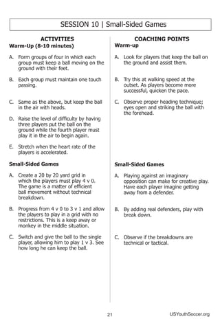 21 USYouthSoccer.org
SESSION 10 | Small-Sided Games
ACTIVITIES
Warm-Up (8-10 minutes)
A.	 Form groups of four in which each
group must keep a ball moving on the
ground with their feet.
B.	 Each group must maintain one touch
passing.
C.	 Same as the above, but keep the ball
in the air with heads.
D.	 Raise the level of difficulty by having
three players put the ball on the
ground while the fourth player must
play it in the air to begin again.
E.	 Stretch when the heart rate of the
players is accelerated.
Small-Sided Games
A.	 Create a 20 by 20 yard grid in
which the players must play 4 v 0.
The game is a matter of efficient
ball movement without technical
breakdown.
B.	 Progress from 4 v 0 to 3 v 1 and allow
the players to play in a grid with no
restrictions. This is a keep away or
monkey in the middle situation.
C.	 Switch and give the ball to the single
player, allowing him to play 1 v 3. See
how long he can keep the ball.
COACHING POINTS
Warm-up
A.	 Look for players that keep the ball on
the ground and assist them.
B.	 Try this at walking speed at the
outset. As players become more
successful, quicken the pace.
C.	 Observe proper heading technique;
eyes open and striking the ball with
the forehead.
Small-Sided Games
A.	 Playing against an imaginary
opposition can make for creative play.
Have each player imagine getting
away from a defender.
B.	 By adding real defenders, play with
break down.
C.	 Observe if the breakdowns are
technical or tactical.
 