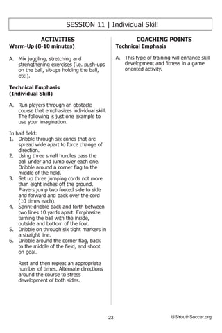 23 USYouthSoccer.org
SESSION 11 | Individual Skill
ACTIVITIES
Warm-Up (8-10 minutes)
A.	 Mix juggling, stretching and
strengthening exercises (i.e. push-ups
on the ball, sit-ups holding the ball,
etc.).
Technical Emphasis
(Individual Skill)
A.	 Run players through an obstacle
course that emphasizes individual skill.
The following is just one example to
use your imagination.
In half field:
1.	 Dribble through six cones that are
spread wide apart to force change of
direction.
2.	 Using three small hurdles pass the
ball under and jump over each one.
Dribble around a corner flag to the
middle of the field.
3.	 Set up three jumping cords not more
than eight inches off the ground.
Players jump two footed side to side
and forward and back over the cord
(10 times each).
4.	 Sprint-dribble back and forth between
two lines 10 yards apart. Emphasize
turning the ball with the inside,
outside and bottom of the foot.
5.	 Dribble on through six tight markers in
a straight line.
6.	 Dribble around the corner flag, back
to the middle of the field, and shoot
on goal.
	 Rest and then repeat an appropriate
number of times. Alternate directions
around the course to stress
development of both sides.
COACHING POINTS
Technical Emphasis
A.	 This type of training will enhance skill
development and fitness in a game
oriented activity.
 