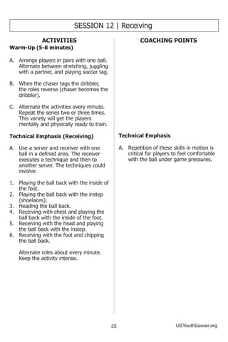 25 USYouthSoccer.org
ACTIVITIES
Warm-Up (5-8 minutes)
A.	 Arrange players in pairs with one ball.
Alternate between stretching, juggling
with a partner, and playing soccer tag.
B.	 When the chaser tags the dribbler,
the roles reverse (chaser becomes the
dribbler).
C.	 Alternate the activities every minute.
Repeat the series two or three times.
This variety will get the players
mentally and physically ready to train.
Technical Emphasis (Receiving)
A.	 Use a server and receiver with one
ball in a defined area. The receiver
executes a technique and then to
another server. The techniques could
involve:
1.	 Playing the ball back with the inside of
the foot.
2.	 Playing the ball back with the instep
(shoelaces).
3.	 Heading the ball back.
4.	 Receiving with chest and playing the
ball back with the inside of the foot.
5.	 Receiving with the head and playing
the ball back with the instep.
6.	 Receiving with the foot and chipping
the ball back.
	 Alternate roles about every minute.
Keep the activity intense.
SESSION 12 | Receiving
COACHING POINTS
Technical Emphasis
A.	 Repetition of these skills in motion is
critical for players to feel comfortable
with the ball under game pressures.
 