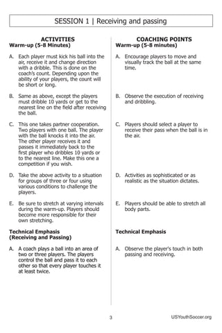 3 USYouthSoccer.org
SESSION 1 | Receiving and passing
ACTIVITIES
Warm-up (5-8 Minutes)
A.	 Each player must kick his ball into the
air, receive it and change direction
with a dribble. This is done on the
coach’s count. Depending upon the
ability of your players, the count will
be short or long.
B.	 Same as above, except the players
must dribble 10 yards or get to the
nearest line on the field after receiving
the ball.
C.	 This one takes partner cooperation.
Two players with one ball. The player
with the ball knocks it into the air.
The other player receives it and
passes it immediately back to the
first player who dribbles 10 yards or
to the nearest line. Make this one a
competition if you wish.
D.	 Take the above activity to a situation
for groups of three or four using
various conditions to challenge the
players.
E.	 Be sure to stretch at varying intervals
during the warm-up. Players should
become more responsible for their
own stretching.
Technical Emphasis
(Receiving and Passing)
A.	 A coach plays a ball into an area of
two or three players. The players
control the ball and pass it to each
other so that every player touches it
at least twice.
COACHING POINTS
Warm-up (5-8 minutes)
A.	 Encourage players to move and
visually track the ball at the same
time.
B.	 Observe the execution of receiving
and dribbling.
C.	 Players should select a player to
receive their pass when the ball is in
the air.
D.	 Activities as sophisticated or as
realistic as the situation dictates.
E.	 Players should be able to stretch all
body parts.
Technical Emphasis
A.	 Observe the player's touch in both
passing and receiving.
 