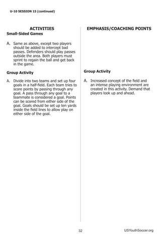 32 USYouthSoccer.org
U-10 SESSION 15 (continued)
ACTIVITIES
Small-Sided Games
A.	 Same as above, except two players
should be added to intercept bad
passes. Defenders should play passes
outside the area. Both players must
sprint to regain the ball and get back
in the game.
Group Activity
A.	 Divide into two teams and set up four
goals in a half-field. Each team tries to
score points by passing through any
goal. A pass through any goal to a
teammate is considered a goal. Points
can be scored from either side of the
goal. Goals should be set up ten yards
inside the field lines to allow play on
either side of the goal.
EMPHASIS/COACHING POINTS
Group Activity
A.	 Increased concept of the field and
an intense playing environment are
created in this activity. Demand that
players look up and ahead.
 