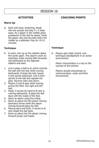 33 USYouthSoccer.org
SESSION 16
ACTIVITIES
Warm-Up
A.	 Start with basic stretching. Break
into two groups and play 5 v 2 keep
away. As a player in the middle gains
possession of the ball he leaves, while
the player who lost the ball enters the
middle as a defender. Play for 10-15
minutes.
Technique
A.	 In pairs, line up on the sideline about
five yards apart. The player’s work on
technique while moving both forwards
and backwards to the opposite
sideline and back.
1.	 Line A plays a ball to B, which controls
the ball with the foot while moving
backwards. B stops the ball, leaves
it and sprints backward. Line A then
sprints to the ball and repeats the
pass. Reverse roles and return.
2.	 Players A and B pass while moving
across the field. Use right and left
feet.
3.	 Player A serves by hand to B who is
running backwards. B plays the ball
back with the inside of the foot.
4.	 Same as above using the instep.
5.	 Same as above but the player moving
backward serves while the player
moving forward plays the ball.
6.	 Moving back and forth, A serves to B
who heads the ball back.
7.	 Same as above but the player moving
forward jumps and heads.
COACHING POINTS
Technique
A.	 Players gain body control, and
technique development in an active
environment.
	 Player concentration is a key to the
success of this activity.
	 Players should concentrate on
communication, vision and their
environment.
 