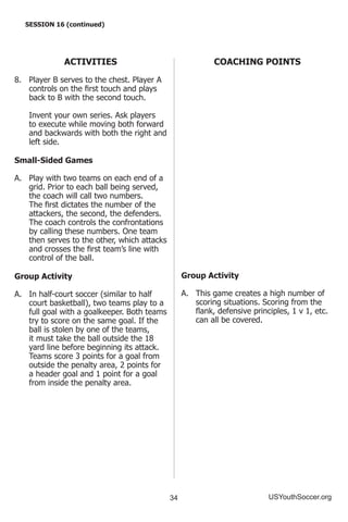 34 USYouthSoccer.org
SESSION 16 (continued)
ACTIVITIES
8.	 Player B serves to the chest. Player A
controls on the first touch and plays
back to B with the second touch.
	 Invent your own series. Ask players
to execute while moving both forward
and backwards with both the right and
left side.
Small-Sided Games
A.	 Play with two teams on each end of a
grid. Prior to each ball being served,
the coach will call two numbers.
The first dictates the number of the
attackers, the second, the defenders.
The coach controls the confrontations
by calling these numbers. One team
then serves to the other, which attacks
and crosses the first team’s line with
control of the ball.
Group Activity
A.	 In half-court soccer (similar to half
court basketball), two teams play to a
full goal with a goalkeeper. Both teams
try to score on the same goal. If the
ball is stolen by one of the teams,
it must take the ball outside the 18
yard line before beginning its attack.
Teams score 3 points for a goal from
outside the penalty area, 2 points for
a header goal and 1 point for a goal
from inside the penalty area.
COACHING POINTS
Group Activity
A.	 This game creates a high number of
scoring situations. Scoring from the
flank, defensive principles, 1 v 1, etc.
can all be covered.
 