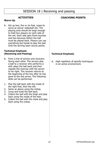 37 USYouthSoccer.org
SESSION 18 | Receiving and passing
ACTIVITIES
Warm-Up
A.	 Set up two, five or six foot, ropes to
serve as soccer volleyball net. The
playing area should be large enough
to hold four players on each side of
the net. Each side gets three touches
and two bounces before the ball
must be played back. Players can use
everything but hands to play the ball.
Only the serving team scores points.
Technical Emphasis
(Receiving and Passing)
A.	 Form a line of servers and receivers
facing each other. The servers play
a ball to a receiver who performs a
skill, plays the ball back and then
repeats the exercise with the server
to his right. The receiver returns to
the beginning of the line after he has
gone to the last server. The following
skills can be performed:
1.	 Play the ball back with the inside of
the right foot, then the left.
2.	 Same as above using the instep.
3.	 Jump and head the ball back.
4.	 Collect the ball with the thigh and play
back using the inside of the foot.
5.	 Collect the ball with the chest and play
back using the instep.
COACHING POINTS
Technical Emphasis
A.	 High repetition of specific techniques
in an active environment.
 
