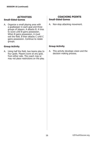38 USYouthSoccer.org
SESSION 18 (continued)
ACTIVITIES
Small-Sided Games
A.	 Organize a small playing area with
a goalkeeper in each goal and three
groups of players. A attacks B. A tries
to score until B gains possession.
When B gains possession, A must
exit the field. B then attacks C until C
gains possession. Continue to rotate
groups.
Group Activity
A.	 Using half the field, two teams play to
four goals. Players score at any goal,
from either side. The coach may or
may not place restrictions on the play.
COACHING POINTS
Small-Sided Games
A.	 Non-stop attacking movement.
Group Activity
A.	 This activity develops vision and the
decision making process.
 