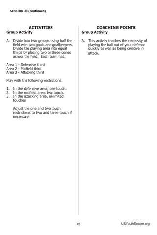 42 USYouthSoccer.org
SESSION 20 (continued)
ACTIVITIES
Group Activity
A.	 Divide into two groups using half the
field with two goals and goalkeepers.
Divide the playing area into equal
thirds by placing two or three cones
across the field. Each team has:
Area 1 - Defensive third
Area 2 - Midfield third
Area 3 - Attacking third
Play with the following restrictions:
1.	 In the defensive area, one touch.
2.	 In the midfield area, two touch.
3.	 In the attacking area, unlimited
touches.
	 Adjust the one and two touch
restrictions to two and three touch if
necessary.
COACHING POINTS
Group Activity
A.	 This activity teaches the necessity of
playing the ball out of your defense
quickly as well as being creative in
attack.
 