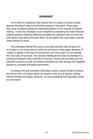 43 USYouthSoccer.org
SUMMARY
In an effort to understand and improve the U-12 player we have to begin
opening the player’s eyes to the thinking aspects of the game. These areas
that count on players seeing and responding depend on the concept of decision
making. In the end, all players must constantly be evaluating the entire field and
making decisions related to offensive and defensive situations that are occurring.
Each player must add to the team effort. To accomplish this, each player must be
astute enough to assist.
The philosophy behind this book is to provide activities that will place the
U-12 player in an environment in which he will have to make proper decisions. If
a player is placed in this type of environment over many years, he can develop
the vision play at top levels. This decision making process does not develop in a
training environment that is drill-like in structure. Fitness and technique are very
important concerns as well, but tactical awareness can only develop with repeated
practice in a thought provoking environment.
In closing, let’s just remember that tactics involve a great number of factors,
but that for the U-12 player, tactics are related to the area of decision making.
Without thinking and proper decisions, we have something that resembles soccer,
but not soccer!
 