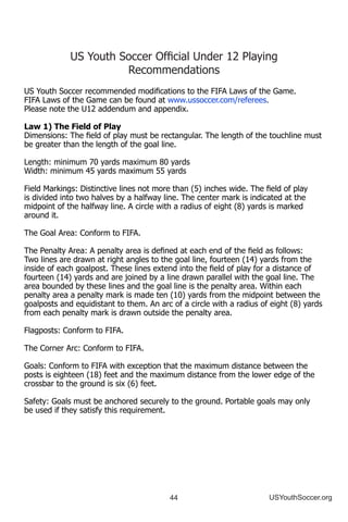 44 USYouthSoccer.org
US Youth Soccer Official Under 12 Playing
Recommendations
US Youth Soccer recommended modifications to the FIFA Laws of the Game.
FIFA Laws of the Game can be found at www.ussoccer.com/referees.
Please note the U12 addendum and appendix.
Law 1) The Field of Play
Dimensions: The field of play must be rectangular. The length of the touchline must
be greater than the length of the goal line.
Length: minimum 70 yards maximum 80 yards
Width: minimum 45 yards maximum 55 yards
Field Markings: Distinctive lines not more than (5) inches wide. The field of play
is divided into two halves by a halfway line. The center mark is indicated at the
midpoint of the halfway line. A circle with a radius of eight (8) yards is marked
around it.
The Goal Area: Conform to FIFA.
The Penalty Area: A penalty area is defined at each end of the field as follows:
Two lines are drawn at right angles to the goal line, fourteen (14) yards from the
inside of each goalpost. These lines extend into the field of play for a distance of
fourteen (14) yards and are joined by a line drawn parallel with the goal line. The
area bounded by these lines and the goal line is the penalty area. Within each
penalty area a penalty mark is made ten (10) yards from the midpoint between the
goalposts and equidistant to them. An arc of a circle with a radius of eight (8) yards
from each penalty mark is drawn outside the penalty area.
Flagposts: Conform to FIFA.
The Corner Arc: Conform to FIFA.
Goals: Conform to FIFA with exception that the maximum distance between the
posts is eighteen (18) feet and the maximum distance from the lower edge of the
crossbar to the ground is six (6) feet.
Safety: Goals must be anchored securely to the ground. Portable goals may only
be used if they satisfy this requirement.
 
