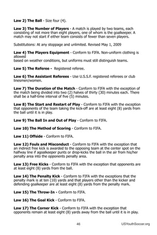 46 USYouthSoccer.org
Law 2) The Ball - Size four (4).
Law 3) The Number of Players - A match is played by two teams, each
consisting of not more than eight players, one of whom is the goalkeeper. A
match may not start if either team consists of fewer than seven players.
Substitutions: At any stoppage and unlimited. Revised May 1, 2009
Law 4) The Players Equipment - Conform to FIFA. Non-uniform clothing is
allowed
based on weather conditions, but uniforms must still distinguish teams.
Law 5) The Referee - Registered referee.
Law 6) The Assistant Referees - Use U.S.S.F. registered referees or club
linesmen/women.
Law 7) The Duration of the Match - Conform to FIFA with the exception of
the match being divided into two (2) halves of thirty (30) minutes each. There
shall be a half-time interval of five (5) minutes.
Law 8) The Start and Restart of Play - Conform to FIFA with the exception
that opponents of the team taking the kick-off are at least eight (8) yards from
the ball until it is in play.
Law 9) The Ball In and Out of Play - Conform to FIFA.
Law 10) The Method of Scoring - Conform to FIFA.
Law 11) Offside - Conform to FIFA.
Law 12) Fouls and Misconduct - Conform to FIFA with the exception that
an indirect free kick is awarded to the opposing team at the center spot on the
halfway line if agoalkeeper punts or drop-kicks the ball in the air from his/her
penalty area into the opponents penalty area.
Law 13) Free Kicks - Conform to FIFA with the exception that opponents are
at least eight (8) yards from the ball.
Law 14) The Penalty Kick - Conform to FIFA with the exceptions that the
penalty mark is at ten (10) yards and that players other than the kicker and
defending goalkeeper are at least eight (8) yards from the penalty mark.
Law 15) The Throw-In - Conform to FIFA.
Law 16) The Goal Kick - Conform to FIFA.
Law 17) The Corner Kick - Conform to FIFA with the exception that
opponents remain at least eight (8) yards away from the ball until it is in play.
 
