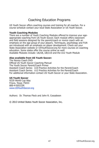 47 USYouthSoccer.org
Coaching Education Programs
US Youth Soccer offers coaching courses and training for all coaches. For a
course schedule contact your local State Association or US Youth Soccer.
Youth Coaching Modules
There are a number of Youth Coaching Modules offered to improve your age-
appropriate coaching from US Youth Soccer. Each module offers classroom
and field sessions designed for the parent/coach or novice coach with an
emphasis on the age group of your players. Techniques, psychology and FUN
are introduced with an emphasis on player development. Check out your
State Association website or USYouthSoccer.org for more courses on coaching
education. Some states offer the course online as well!
Available Modules include: U6/U8, U8/U10 and the U12 Youth Module
Also available from US Youth Soccer:
The Novice Coach DVD
Official US Youth Soccer Coaching Manual
The Youth Soccer Parent/Coach Primer
Assistant Coach Series: U10 Practice Activities for the Parent/Coach
Assistant Coach Series: U12 Practice Activities for the Parent/Coach
For additional information contact US Youth Soccer or your State Association.
US Youth Soccer
9220 World Cup Way
Frisco, Texas 75033
800-4-SOCCER
www.USYouthSoccer.org
Authors: Dr. Thomas Fleck and John R. Cossaboon
© 2013 United States Youth Soccer Association, Inc.
 