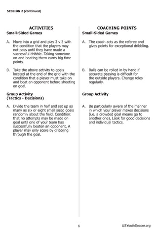 6 USYouthSoccer.org
SESSION 2 (continued)
ACTIVITIES
Small-Sided Games
A.	 Move into a grid and play 3 v 3 with
the condition that the players may
not pass until they have made a
successful dribble. Taking someone
on and beating them earns big time
points.
B.	 Take the above activity to goals
located at the end of the grid with the
condition that a player must take on
and beat an opponent before shooting
on goal.
Group Activity
(Tactics - Decisions)
A.	 Divide the team in half and set up as
many as six or eight small sized goals
randomly about the field. Condition:
that no attempts may be made on
goal until one of your team has
successfully beaten an opponent. A
player may only score by dribbling
through the goal.
COACHING POINTS
Small-Sided Games
A.	 The coach acts as the referee and
gives points for exceptional dribbling.
B.	 Balls can be rolled in by hand if
accurate passing is difficult for
the outside players. Change roles
regularly.
Group Activity
A.	 Be particularly aware of the manner
in which your player makes decisions
(i.e. a crowded goal means go to
another one). Look for good decisions
and individual tactics.
 
